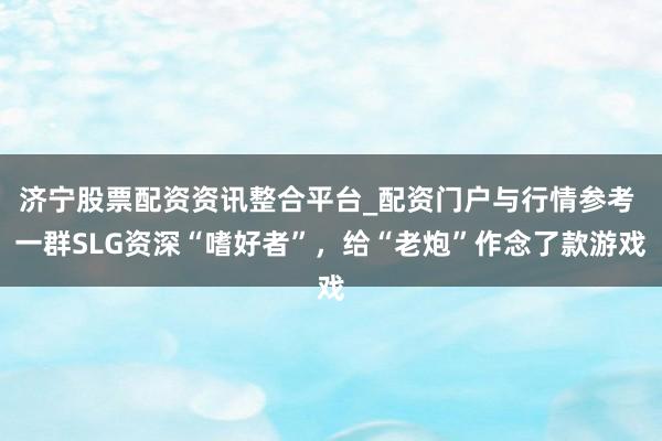 济宁股票配资资讯整合平台_配资门户与行情参考 一群SLG资深“嗜好者”，给“老炮”作念了款游戏
