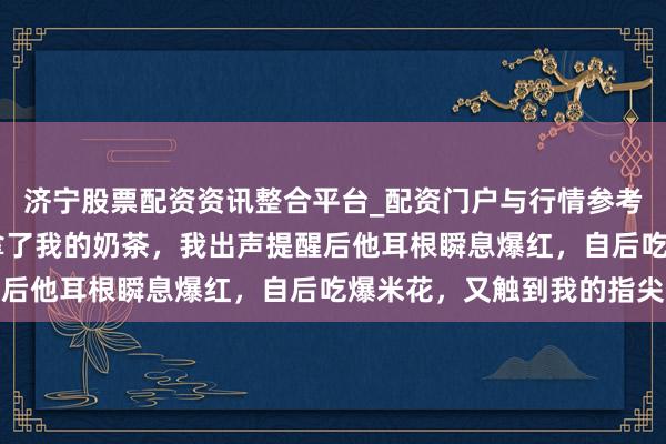济宁股票配资资讯整合平台_配资门户与行情参考 看电影时邻座男生误拿了我的奶茶，我出声提醒后他耳根瞬息爆红，自后吃爆米花，又触到我的指尖