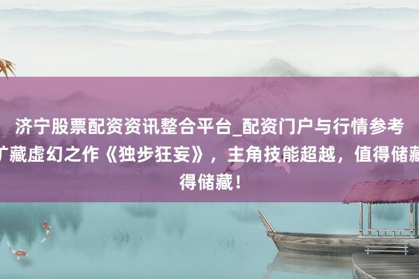 济宁股票配资资讯整合平台_配资门户与行情参考 矿藏虚幻之作《独步狂妄》，主角技能超越，值得储藏！