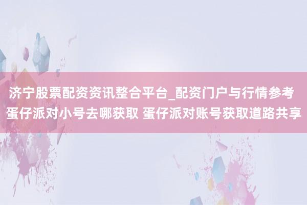 济宁股票配资资讯整合平台_配资门户与行情参考 蛋仔派对小号去哪获取 蛋仔派对账号获取道路共享