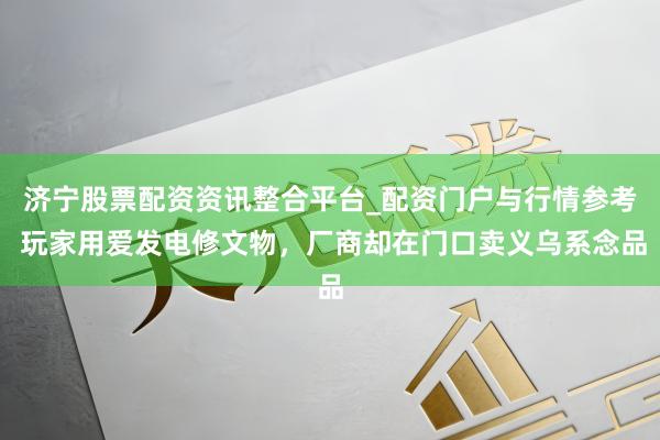 济宁股票配资资讯整合平台_配资门户与行情参考 玩家用爱发电修文物，厂商却在门口卖义乌系念品