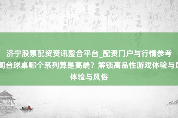 济宁股票配资资讯整合平台_配资门户与行情参考 五阆台球桌哪个系列算是高端？解锁高品性游戏体验与风俗