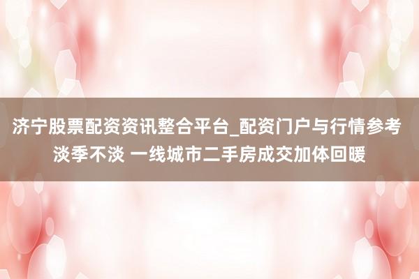 济宁股票配资资讯整合平台_配资门户与行情参考 淡季不淡 一线城市二手房成交加体回暖