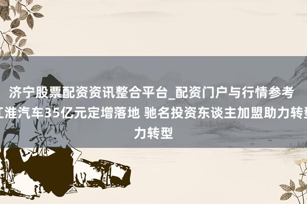 济宁股票配资资讯整合平台_配资门户与行情参考 江淮汽车35亿元定增落地 驰名投资东谈主加盟助力转型