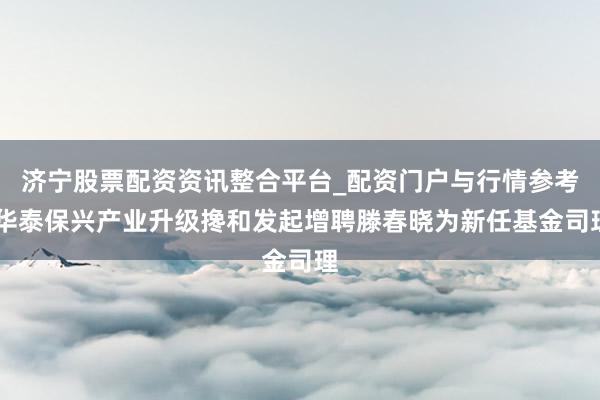 济宁股票配资资讯整合平台_配资门户与行情参考 华泰保兴产业升级搀和发起增聘滕春晓为新任基金司理