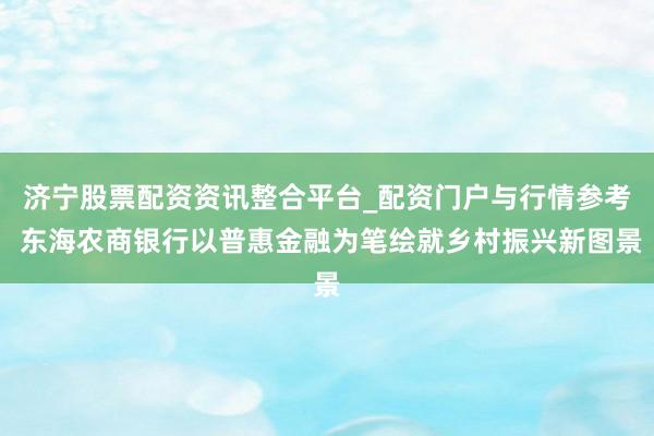 济宁股票配资资讯整合平台_配资门户与行情参考 东海农商银行以普惠金融为笔绘就乡村振兴新图景