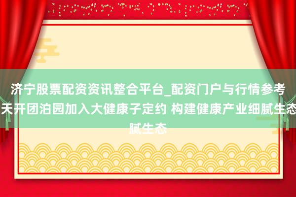 济宁股票配资资讯整合平台_配资门户与行情参考 天开团泊园加入大健康子定约 构建健康产业细腻生态