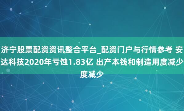 济宁股票配资资讯整合平台_配资门户与行情参考 安达科技2020年亏蚀1.83亿 出产本钱和制造用度减少