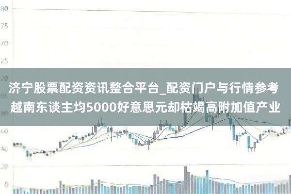 济宁股票配资资讯整合平台_配资门户与行情参考 越南东谈主均5000好意思元却枯竭高附加值产业