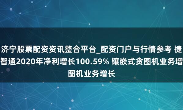 济宁股票配资资讯整合平台_配资门户与行情参考 捷世智通2020年净利增长100.59% 镶嵌式贪图机业务增长
