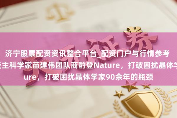 济宁股票配资资讯整合平台_配资门户与行情参考 海外初度！华东谈主科学家苗建伟团队商酌登Nature，打破困扰晶体学家90余年的瓶颈