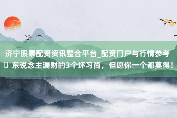 济宁股票配资资讯整合平台_配资门户与行情参考 ​东说念主漏财的3个坏习尚，但愿你一个都莫得！