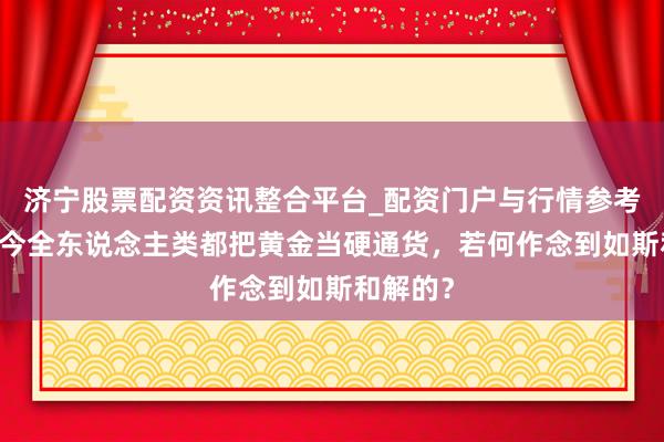 济宁股票配资资讯整合平台_配资门户与行情参考 从古于今全东说念主类都把黄金当硬通货，若何作念到如斯和解的？