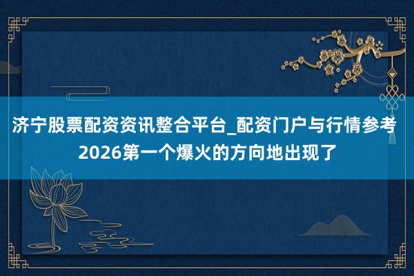 济宁股票配资资讯整合平台_配资门户与行情参考 2026第一个爆火的方向地出现了