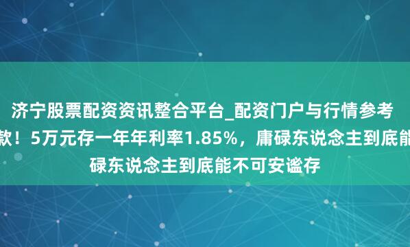 济宁股票配资资讯整合平台_配资门户与行情参考 农商银行进款！5万元存一年年利率1.85%，庸碌东说念主到底能不可安谧存