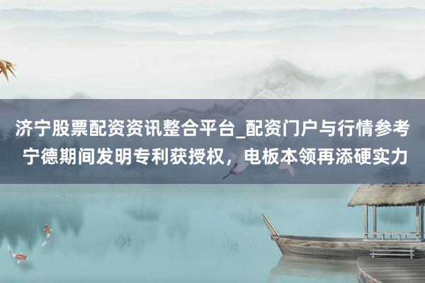 济宁股票配资资讯整合平台_配资门户与行情参考 宁德期间发明专利获授权，电板本领再添硬实力