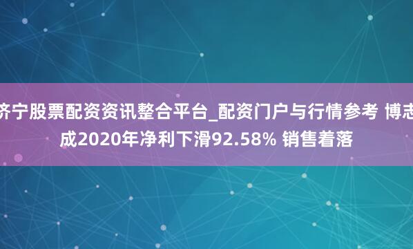 济宁股票配资资讯整合平台_配资门户与行情参考 博志成2020年净利下滑92.58% 销售着落