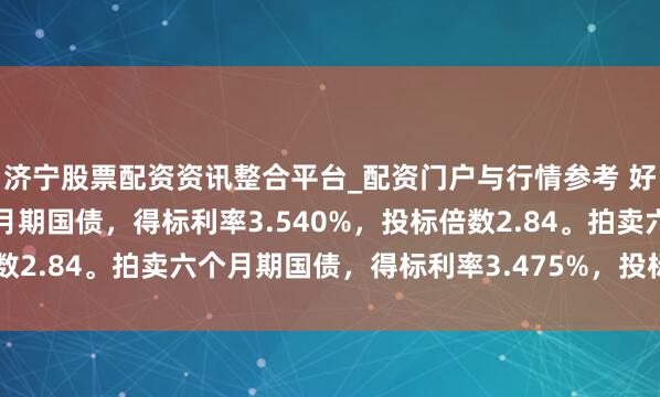 济宁股票配资资讯整合平台_配资门户与行情参考 好意思国财政部拍卖三个月期国债，得标利率3.540%，投标倍数2.84。拍卖六个月期国债，得标利率3.475%，投标倍数2.38。