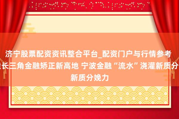 济宁股票配资资讯整合平台_配资门户与行情参考 打造长三角金融矫正新高地 宁波金融“流水”浇灌新质分娩力
