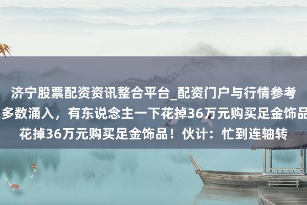 济宁股票配资资讯整合平台_配资门户与行情参考 价钱大跌，广州市民多数涌入，有东说念主一下花掉36万元购买足金饰品！伙计：忙到连轴转