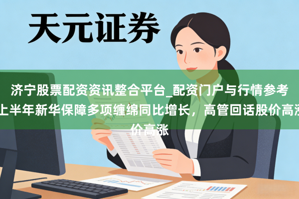 济宁股票配资资讯整合平台_配资门户与行情参考 上半年新华保障多项缠绵同比增长，高管回话股价高涨
