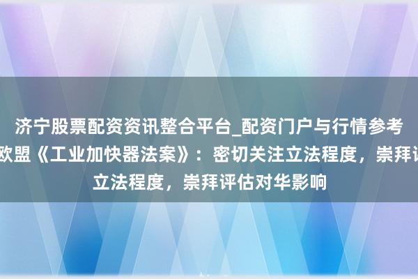 济宁股票配资资讯整合平台_配资门户与行情参考 商务部复兴欧盟《工业加快器法案》：密切关注立法程度，崇拜评估对华影响