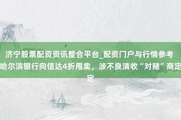济宁股票配资资讯整合平台_配资门户与行情参考 哈尔滨银行向信达4折甩卖，涉不良清收“对赌”商定