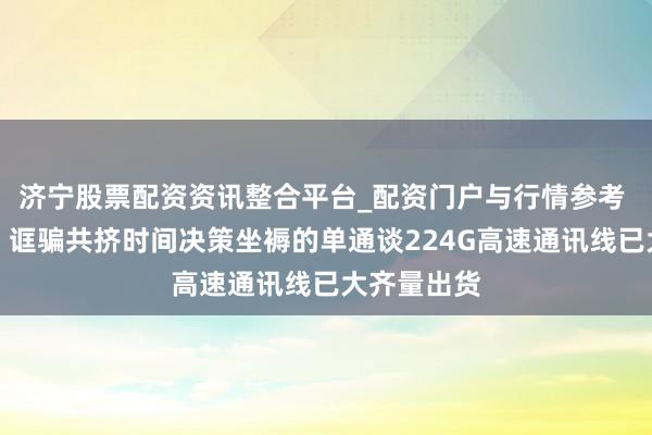 济宁股票配资资讯整合平台_配资门户与行情参考 沃尔核材：诓骗共挤时间决策坐褥的单通谈224G高速通讯线已大齐量出货