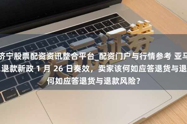 济宁股票配资资讯整合平台_配资门户与行情参考 亚马逊 FBM 退款新政 1 月 26 日奏效，卖家该何如应答退货与退款风险？