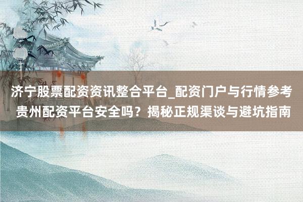 济宁股票配资资讯整合平台_配资门户与行情参考 贵州配资平台安全吗？揭秘正规渠谈与避坑指南