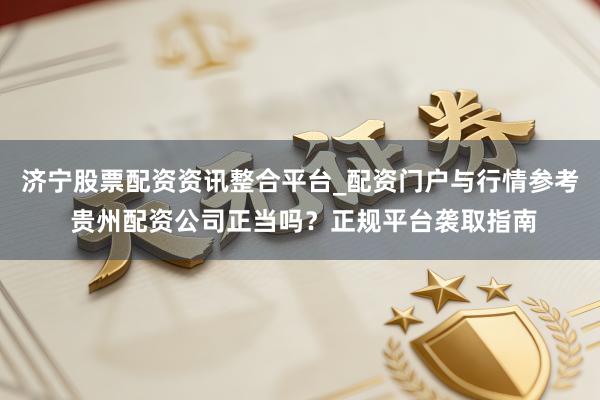 济宁股票配资资讯整合平台_配资门户与行情参考 贵州配资公司正当吗？正规平台袭取指南