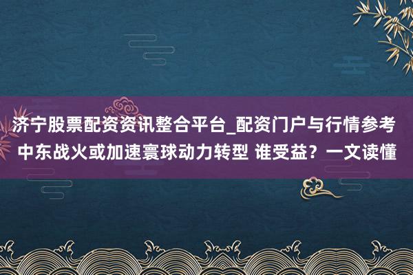 济宁股票配资资讯整合平台_配资门户与行情参考 中东战火或加速寰球动力转型 谁受益？一文读懂