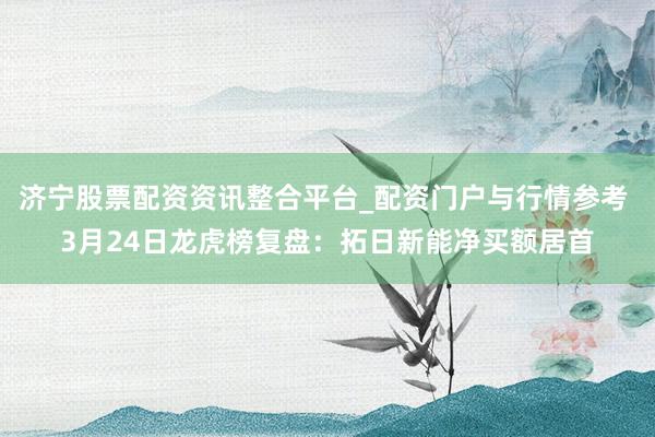 济宁股票配资资讯整合平台_配资门户与行情参考 3月24日龙虎榜复盘：拓日新能净买额居首