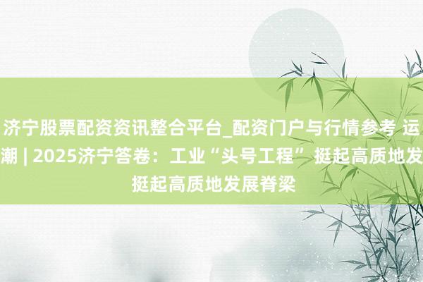 济宁股票配资资讯整合平台_配资门户与行情参考 运河不雅潮 | 2025济宁答卷：工业“头号工程” 挺起高质地发展脊梁