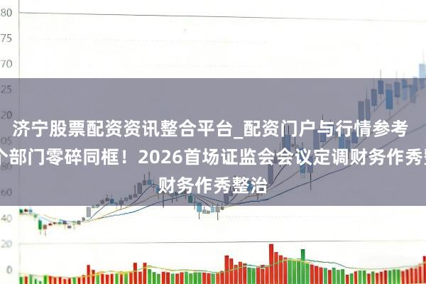 济宁股票配资资讯整合平台_配资门户与行情参考 12个部门零碎同框！2026首场证监会会议定调财务作秀整治